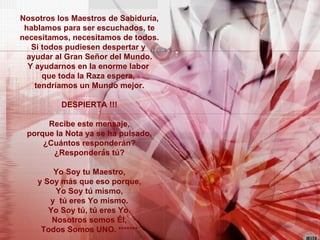 Nosotros los Maestros de Sabiduría, hablamos para ser escuchados, te necesitamos, necesitamos de todos. Si todos pudiesen despertar y  ayudar al Gran Señor del Mundo. Y ayudarnos en la enorme labor  que toda la Raza espera,  tendríamos un Mundo mejor. DESPIERTA !!! Recibe este mensaje, porque la Nota ya se ha pulsado, ¿Cuántos responderán? ¿Responderás tú? Yo Soy tu Maestro, y Soy más que eso porque, Yo Soy tú mismo, y  tú eres Yo mismo. Yo Soy tú, tú eres Yo. Nosotros somos Él, Todos Somos UNO.  ******* 