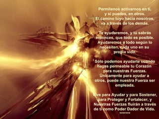 Permítenos activarnos en tí, y si puedes, en otros. El camino tuyo hacia nosotros, va a través de los demás. Te ayudaremos, y tú sabrás entonces, que todo es posible. Ayudaremos a todo según lo necesiten, cada uno en su  propia vida. Sólo podemos ayudarte cuando hagas permeable tu Corazón  para nuestras Fuerzas. Únicamente para ayudar a  otros, puede nuestra Fuerza ser empleada. Vive para Ayudar y para Sostener, para Proteger y Fortalecer, y Nuestras Fuerzas fluirán a través de ti como Poder Dador de Vida.  ******* 