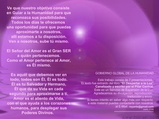 Ve que nuestro objetivo consiste  en Guiar a la Humanidad para que reconozca sus posibilidades. Todos los días te ofrecemos  una oportunidad para que puedas aproximarte a nosotros, allí estamos a tu disposición. Ven a nosotros, sube tú mismo. El Señor del Amor es el Gran SER a quién pertenecemos. Como el Amor pertenece al Amor, es Él mismo. Es aquél que debemos ver en todo, todos son Él, Él es todo. Él es tu Salvador y Hermano, Él que da su Vida en cada segundo para aproximarse a tí. Amor es el aliento de Vida, con el que ayuda a los corazones humanos, para desplegar sus Poderes Divinos.   GOBIERNO GLOBAL DE LA HUMANIDAD Este trabajo consta de 7 presentaciones .   El texto fue extraído del libro  “El Despertar a la Luz” Canalizado y escrito por el Pilar Central. Este es un Servicio de Expansión de la Luz, Agradecemos su divulgación, reproducción,  traducción y envio . Si tienes interés en saber algo más con respecto  a este material puedes contactarte con nosotros  al E-Mail:  [email_address] Junio 2006 ********************************* 