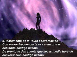 9.  Incremento de la "auto conversación". Con mayor frecuencia te vas a encontrar hablando contigo mismo. De pronto te das cuenta que llevas media hora de conversación contigo mismo.   9.  Incremento de la "auto conversación".  Con mayor frecuencia te vas a encontrar  hablando contigo mismo.  De pronto te das cuenta que llevas media hora de conversación contigo mismo.   