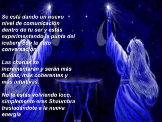Se está dando un nuevo nivel de comunicación dentro de tu ser y estás experimentando la punta del iceberg con la auto conversación.  Las charlas se incrementarán y serán más fluidas, más coherentes y más intuitivas.  No te estás volviendo loco, simplemente eres Shaumbra trasladándote a la nueva energía 