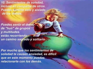 10.  Sentimientos de soledad,  incluso en compañía de otros. Puedes sentirte solo y aislado de los demás.  Puedes sentir el deseo  de "huir" de grupos  y multitudes.  estás recorriendo  un camino sagrado y solitario.  Por mucho que los sentimientos de soledad te causen ansiedad, es difícil que en este momento puedas relacionarte con los demás.   