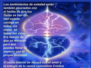 Los sentimientos de soledad están también asociados con  el hecho de que tus  Guías se han ido.  Han estado  contigo en  todos tus  viajes, en  todas tus vidas.  Era tiempo de que se retiraran  para que  puedas llenar tu  espacio con tu  propia divinidad.  El vacío interior se llenará con el amor y la energía de tu nueva conciencia Crística. 