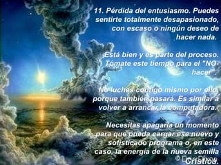 11.  Pérdida del entusiasmo. Puedes sentirte totalmente desapasionado, con escaso o ningún deseo de hacer nada.  Está bien y es parte del proceso. Tómate este tiempo para el "NO-hacer".  No luches contigo mismo por ello, porque también pasará. Es similar a volver a arrancar la computadora.  Necesitas apagarla un momento para que pueda cargar ese nuevo y sofisticado programa o, en este caso, la energía de la nueva semilla  Crística. 
