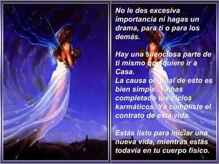 No le des excesiva importancia ni hagas un drama, para ti o para los demás.  Hay una silenciosa parte de ti mismo que quiere ir a Casa.  La causa original de esto es bien simple. Ya has completado tus ciclos karmáticos. Ya cumpliste el contrato de esta vida.  Estás listo para iniciar una nueva vida, mientras estás todavía en tu cuerpo físico.   