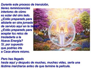 Durante este proceso de transición,  tienes reminiscencias  interiores de cómo  es estar del otro lado.  ¿Estás preparado para  alistarte en otra jornada  de servicio aquí en la tierra?  ¿Estás preparado para  aceptar los retos de  trasladarte a la  Nueva Energía?  Sí, por supuesto  que podrías irte  a Casa ahora mismo.  Pero has llegado  hasta aquí y después de muchas, muchas vidas, sería una lástima marcharse antes de que termine la película. 