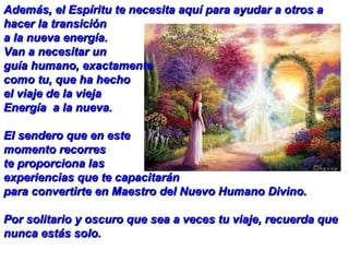 Además, el Espíritu te necesita aquí para ayudar a otros a hacer la transición  a la nueva energía.  Van a necesitar un  guía humano, exactamente  como tu, que ha hecho  el viaje de la vieja  Energía  a la nueva.  El sendero que en este  momento recorres te proporciona las  experiencias que te capacitarán  para convertirte en Maestro del Nuevo Humano Divino.  Por solitario y oscuro que sea a veces tu viaje, recuerda que nunca estás solo.   