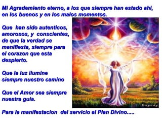 Mi Agrademiento eterno, a los que siempre han estado ahi, en los buenos y en los malos momentos. Que  han sido autenticos, amorosos, y  conscientes,  de que la verdad se  manifiesta, siempre para  el corazon que esta despierto. Que la luz ilumine siempre nuestro camino Que el Amor sea siempre  nuestra guia.  Para la manifestacion  del servicio al Plan Divino..... 