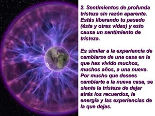 2.  Sentimientos de profunda tristeza sin razón aparente. Estás liberando tu pasado (ésta y otras vidas) y esto causa un sentimiento de tristeza.  Es similar a la experiencia de cambiarse de una casa en la que has vivido muchos, muchos años, a una nueva. Por mucho que desees cambiarte a la nueva casa, se siente la tristeza de dejar atrás los recuerdos, la energía y las experiencias de la que dejas.   