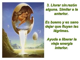 3.  Llorar sin   razón alguna. Similar a la anterior.  Es bueno y es sano dejar que fluyan las lágrimas.  Ayuda a liberar la vieja energía   interior.   