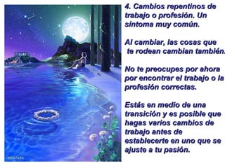 4.  Cambios repentinos de trabajo o profesión. Un síntoma muy común.  Al cambiar, las cosas que te rodean cambian también.  No te preocupes por ahora por encontrar el trabajo o la profesión correctas.  Estás en medio de una transición y es posible que hagas varios cambios de trabajo antes de establecerte en uno que se ajuste a tu pasión. 