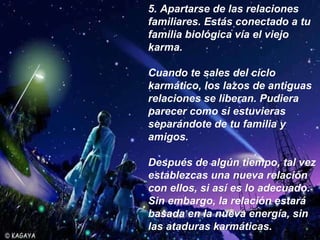 5.  Apartarse de las relaciones familiares. Estás conectado a tu familia biológica vía el viejo karma.  Cuando te sales del ciclo karmático, los lazos de antiguas relaciones se liberan. Pudiera parecer como si estuvieras separándote de tu familia y amigos.  Después de algún tiempo, tal vez establezcas una nueva relación con ellos, si así es lo adecuado.  Sin embargo, la relación estará basada en la nueva energía, sin las ataduras karmáticas.   