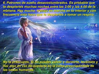 6.  Patrones de sueño desacostumbrados. Es probable que te despiertes muchas noches entre las 2:00 y las 4:00 de la mañana. Hay mucho  trabajo en marcha en tu interior y con frecuencia esto hace que te despiertes a tomar un respiro.  No te preocupes. Si no puedes volver a dormirte, levántate y haz algo en vez de quedarte en la cama preocupándote de las cosas humanas.   