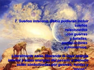 7.  Sueños intensos. Estos pudieran incluir sueños  relacionados  con guerras  y batallas,  persecuciones  y monstruos.  Literalmente estás liberando la vieja energía interior y estas energías del pasado a menudo están simbolizadas por guerras, huidas y "cocos".   