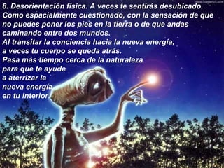 8.  Desorientación física. A veces te sentirás desubicado. Como espacialmente cuestionado, con la sensación de que no puedes poner los pies en la tierra o de que andas caminando entre dos mundos. Al transitar la conciencia hacia la nueva energía, a veces tu cuerpo se queda atrás. Pasa más tiempo cerca de la naturaleza para que te ayude a aterrizar la nueva energía en tu interior.   8.  Desorientación física. A veces te sentirás desubicado. Como espacialmente cuestionado, con la sensación de que no puedes poner los pies en la tierra o de que andas caminando entre dos mundos.  Al transitar la conciencia hacia la nueva energía,  a veces tu cuerpo se queda atrás.  Pasa más tiempo cerca de la naturaleza  para que te ayude a aterrizar la nueva energía  en tu interior.   