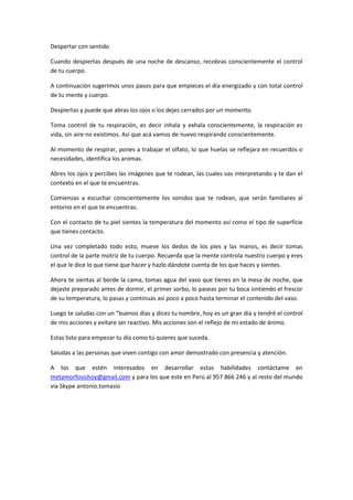 Despertar con sentido

Cuando despiertas después de una noche de descanso, recobras conscientemente el control
de tu cuerpo.

A continuación sugerimos unos pasos para que empieces el día energizado y con total control
de tu mente y cuerpo.

Despiertas y puede que abras los ojos o los dejes cerrados por un momento.

Toma control de tu respiración, es decir inhala y exhala conscientemente, la respiración es
vida, sin aire no existimos. Así que acá vamos de nuevo respirando conscientemente.

Al momento de respirar, pones a trabajar el olfato, lo que huelas se reflejara en recuerdos o
necesidades, identifica los aromas.

Abres los ojos y percibes las imágenes que te rodean, las cuales vas interpretando y te dan el
contexto en el que te encuentras.

Comienzas a escuchar conscientemente los sonidos que te rodean, que serán familiares al
entorno en el que te encuentras.

Con el contacto de tu piel sientes la temperatura del momento así como el tipo de superficie
que tienes contacto.

Una vez completado todo esto, mueve los dedos de los pies y las manos, es decir tomas
control de la parte motriz de tu cuerpo. Recuerda que la mente controla nuestro cuerpo y eres
el que le dice lo que tiene que hacer y hazlo dándote cuenta de los que haces y sientes.

Ahora te sientas al borde la cama, tomas agua del vaso que tienes en la mesa de noche, que
dejaste preparado antes de dormir, el primer sorbo, lo paseas por tu boca sintiendo el frescor
de su temperatura, lo pasas y continuas así poco a poco hasta terminar el contenido del vaso.

Luego te saludas con un “buenos días y dices tu nombre, hoy es un gran día y tendré el control
de mis acciones y evitare ser reactivo. Mis acciones son el reflejo de mi estado de ánimo.

Estas listo para empezar tu día como tú quieres que suceda.

Saludas a las personas que viven contigo con amor demostrado con presencia y atención.

A los que estén interesados en desarrollar estas habilidades contáctame en
metamorfosishoy@gmail.com y para los que este en Perú al 957 866 246 y al resto del mundo
via Skype antonio.tomasio
 