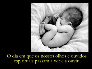 O dia em que os nossos olhos e ouvidos espirituais passam a ver e a ouvir. 