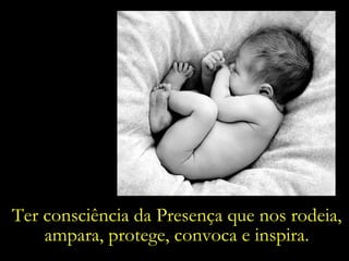 Ter consciência da Presença que nos rodeia, ampara, protege, convoca e inspira. 