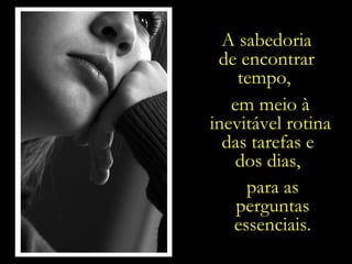 A sabedoria de encontrar tempo,  em meio à inevitável rotina das tarefas e  dos dias,  para as perguntas essenciais. 