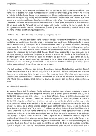 Rodrigo Romo www.shinkara.es 10
www.shtareer.com.br conferencia Bilbao - 05/03/2009
el famoso Viriato y en la jerarquía española es Rodrigo de Vivar (el Cid) por la historia kármica que
tiene aquí en España. Hay otros muchos seres que se me han presentado, pero como yo no conozco
la historia de la Península Ibérica no sé sus nombres. Sé que mucha gente que tuvo que ver con la
formación de España hoy trabaja espiritualmente ayudando a limpiar este país. Tendría que tener
acceso a la historia esotérica de España de los últimos 1.000 años y las implicaciones con la Orden
Templaria y la Orden de los Rosacruces para identificar y saber quien es quien en el plan espiritual.
Sé un poco más de Portugal porque he estado allí mucho tiempo y la mayor parte de los
portugueses han tenido relación con estas dos órdenes y me han descubierto muchos secretos que
me han permitido identificar algunas personas.
¿Cada uno de nosotros tenemos que ver con la energía de un exú?
No, no es así. Cada uno de nosotros tiene 7 chacras básicos. Por cada chacra tenemos una pareja de
entidades, así que tenemos de media unas 14 entidades, que son ángeles de la guarda. En el chacra
básico tenemos exú y pombagira. En el ombligo tenemos caboclo y cabocla, boiadeiro, bahiano y
otras razas. En la región del plexo solar vamos a tener generalmente la línea médica, pretos velhos
(negros viejos) y a veces médicos (yeré) que son los niños pequeños. En el corazón está la jerarquía
crística, los maestros de la Fraternidad Blanca: Djwal Khul, Yogananda y esa jerarquía. En la
garganta son las jerarquías que te ayudan a trabajar la energía para hablar y dar enseñanza. Son
mentores personales. En el tercer ojo están los mentores del plan mayor que vibran en 7D-8D
normalmente y de ahí la dificultad para captarlos. Y en la corona la conexión con el YoSoy y las
Mónadas. Lo que uno trabaja normalmente en la Tierra es del tercer chacra para abajo: pretos
velhos (negros viejos), línea médica y de ahí hacia abajo.
¿Por qué uno tiene un Marabó, otro tiene un TrancaRuas, otro una María Padilla o una Siete Faldas?
Eso es de acuerdo con el ADN de cada uno, con el ODU personal y el orixá de cabeza; eso es lo que
determina los exús que tiene. Es por eso que las personas tienen diferentes exús, pombagiras,
caboclos o lo que corresponda. Depende, obviamente, de cual es su frecuencia y de quien es su
jefe: Oxalá, Xangó, Oxossi, Iansá, Iemanyá, Oxum... de acuerdo con eso tienes unas entidades u
otras.
¿Y eso como lo sabemos?
No hay una forma fácil de saberlo. Con la radiónica es posible, pero primero es necesario tener la
relación de todos los orixás. Si hablo por la Umbanda son 16 orixás, por el Candomblé son 21, por el
Candomblé esotérico son 256 orixás y en la línea africana llegan a 1.258 orixás porque son
frecuencias que se cambian. Cuando los africanos llegaron a Brasil empezaron a practicar
Candomblé; después con los indios brasileños se creó la Umbanda. La iglesia católica no permitía
estas religiones porque eran paganas y los esclavos brasileños inventaron una relación entre los
orixás y los santos de la iglesia católica. ¿Saben quién es Oxalá? No es Jesús, eso es de ahora. Es
Sanat Kumara, que llegó a la Tierra hace 16,5 millones de años y fundo la Fraternidad Blanca de la
Tierra, Shambala y Agharta. Por lo tanto Oxalá y Naná Buruqué son la representación de la última
creación de la Tierra. No es Jesús, pero dijeron que era Jesús para tener contentos a los católicos.
Otro ejemplo: el hijo de Oxossi con Oxum se llama LogunOdé. En el Candomblé dicen que LogunOdé
es el arcángel Miguel. Pero sabemos que no lo es porque es un orixá que nació en la Tierra, es un
orixá terrestre y que nosotros sepamos Miguel no nació en la Tierra. El sincretismo religioso no
funciona. Decir que Ogum es San Jorge es mentira, se trata de dejar a los católicos contentos.
Ogum es Miguel y no LoguOdé. Son detalles que solamente quien estudia en profundidad por el
 