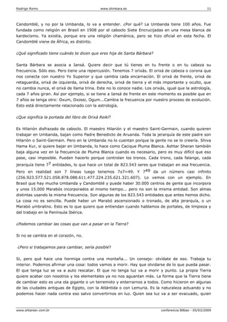 Rodrigo Romo www.shinkara.es 11
www.shtareer.com.br conferencia Bilbao - 05/03/2009
Candomblé, y no por la Umbanda, lo va a entender. ¿Por qué? La Umbanda tiene 100 años. Fue
fundada como religión en Brasil en 1908 por el caboclo Siete Encrucijadas en una mesa blanca de
kardecismo. Ya existía, porque era una religión chamánica, pero se hizo oficial en esta fecha. El
Candomblé viene de África, es distinto.
¿Qué significado tiene cuándo te dicen que eres hija de Santa Bárbara?
Santa Bárbara se asocia a Iansá. Quiere decir que tú tienes en tu frente o en tu cabeza su
frecuencia. Sólo eso. Pero tiene una repercusión. Tenemos 7 orixás. El orixá de cabeza o corona que
nos conecta con nuestro Yo Superior y que cambia cada encarnación. El orixá de frente, orixá de
retaguardia, orixá de izquierda, orixá de derecha, orixá de tierra y el más importante y oculto, que
no cambia nunca, el orixá de llama trina. Este no lo conoce nadie. Los orixás, igual que la astrología,
cada 7 años giran. Así por ejemplo, si se tiene a Iansá de frente en este momento es posible que en
7 años se tenga otro: Oxum, Oxossi, Ogum...Cambia la frecuencia por nuestro proceso de evolución.
Esto está directamente relacionado con la astrología.
¿Que significa la portada del libro de Orixá Reiki?
Es Hilarión disfrazado de caboclo. El maestro Hilarión y el maestro Saint-Germain, cuando quieren
trabajar en Umbanda, bajan como Padre Benedicto de Aruanda. Toda la jerarquía de este padre son
Hilarión o Saint-Germain. Pero en la Umbanda no lo cuentan porque la gente no se lo creería. Shiva
Hama Kur, si quiere bajar en Umbanda, lo hace como Cacique Pluma Blanca. Ashtar Sheran también
baja alguna vez en la frecuencia de Pluma Blanca cuando es necesario, pero es muy difícil que eso
pase, casi imposible. Pueden hacerlo porque controlan los tronos. Cada trono, cada falange, cada
jerarquía tiene 77 entidades, lo que hace un total de 823.543 seres que trabajan en esa frecuencia.
Pero en realidad son 7 líneas luego tenemos 7x7=49. Y 749 da un número casi infinito
(256.923.577.521.058.878.088.611.477.224.235.621.321.607). Lo vemos con un ejemplo. En
Brasil que hay mucha Umbanda y Candomblé y puede haber 30.000 centros de gente que incorpora
y unos 15.000 Marabós incorporados al mismo tiempo... pero no son la misma entidad. Son almas
distintas usando la misma frecuencia. Son algunas de los 823.543 entidades que antes hemos dicho.
La cosa no es sencilla. Puede haber un Marabó ascensionado o tronado, de alta jerarquía, o un
Marabó umbralino. Esto es lo que quiero que entiendan cuando hablamos de portales, de limpieza y
del trabajo en la Península Ibérica.
¿Podemos cambiar las cosas que van a pasar en la Tierra?
Si no se cambia en el corazón, no.
¿Pero si trabajamos para cambiar, sería posible?
Si, pero qué hace una hormiga contra una montaña... Un consejo: olvídate de eso. Trabaja tu
interior. Podemos afirmar una cosa: todos vamos a morir. Hay que olvidarse de lo que pueda pasar.
El que tenga luz se va a auto rescatar. El que no tenga luz va a morir y punto. La propia Tierra
quiere acabar con nosotros y los elementales ya no nos aguantan más. La forma que la Tierra tiene
de cambiar esto es una ola gigante o un terremoto y enterrarnos a todos. Como hicieron en algunas
de las ciudades antiguas de Egipto, con la Atlántida o con Lemuria. Es la naturaleza actuando y no
podemos hacer nada contra eso salvo convertirnos en luz. Quien sea luz va a ser evacuado, quien
 