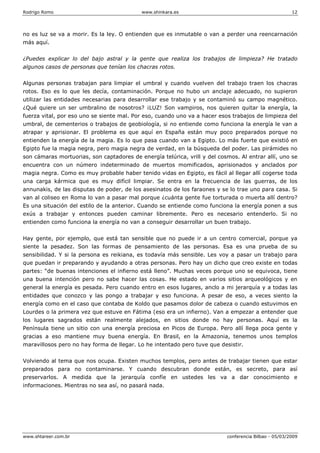 Rodrigo Romo www.shinkara.es 12
www.shtareer.com.br conferencia Bilbao - 05/03/2009
no es luz se va a morir. Es la ley. O entienden que es inmutable o van a perder una reencarnación
más aquí.
¿Puedes explicar lo del bajo astral y la gente que realiza los trabajos de limpieza? He tratado
algunos casos de personas que tenían los chacras rotos.
Algunas personas trabajan para limpiar el umbral y cuando vuelven del trabajo traen los chacras
rotos. Eso es lo que les decía, contaminación. Porque no hubo un anclaje adecuado, no supieron
utilizar las entidades necesarias para desarrollar ese trabajo y se contaminó su campo magnético.
¿Qué quiere un ser umbralino de nosotros? ¡LUZ! Son vampiros, nos quieren quitar la energía, la
fuerza vital, por eso uno se siente mal. Por eso, cuando uno va a hacer esos trabajos de limpieza del
umbral, de cementerios o trabajos de geobiología, si no entiende como funciona la energía le van a
atrapar y aprisionar. El problema es que aquí en España están muy poco preparados porque no
entienden la energía de la magia. Es lo que pasa cuando van a Egipto. Lo más fuerte que existió en
Egipto fue la magia negra, pero magia negra de verdad, en la búsqueda del poder. Las pirámides no
son cámaras mortuorias, son captadores de energía telúrica, vrill y del cosmos. Al entrar allí, uno se
encuentra con un número indeterminado de muertos momificados, aprisionados y anclados por
magia negra. Como es muy probable haber tenido vidas en Egipto, es fácil al llegar allí cogerse toda
una carga kármica que es muy difícil limpiar. Se entra en la frecuencia de las guerras, de los
annunakis, de las disputas de poder, de los asesinatos de los faraones y se lo trae uno para casa. Si
van al coliseo en Roma lo van a pasar mal porque ¿cuánta gente fue torturada o muerta allí dentro?
Es una situación del estilo de la anterior. Cuando se entiende como funciona la energía ponen a sus
exús a trabajar y entonces pueden caminar libremente. Pero es necesario entenderlo. Si no
entienden como funciona la energía no van a conseguir desarrollar un buen trabajo.
Hay gente, por ejemplo, que está tan sensible que no puede ir a un centro comercial, porque ya
siente la pesadez. Son las formas de pensamiento de las personas. Esa es una prueba de su
sensibilidad. Y si la persona es reikiana, es todavía más sensible. Les voy a pasar un trabajo para
que puedan ir preparando y ayudando a otras personas. Pero hay un dicho que creo existe en todas
partes: “de buenas intenciones el infierno está lleno”. Muchas veces porque uno se equivoca, tiene
una buena intención pero no sabe hacer las cosas. He estado en varios sitios arqueológicos y en
general la energía es pesada. Pero cuando entro en esos lugares, anclo a mi jerarquía y a todas las
entidades que conozco y las pongo a trabajar y eso funciona. A pesar de eso, a veces siento la
energía como en el caso que contaba de Koldo que pasamos dolor de cabeza o cuando estuvimos en
Lourdes o la primera vez que estuve en Fátima (eso era un infierno). Van a empezar a entender que
los lugares sagrados están realmente alejados, en sitios donde no hay personas. Aquí es la
Península tiene un sitio con una energía preciosa en Picos de Europa. Pero allí llega poca gente y
gracias a eso mantiene muy buena energía. En Brasil, en la Amazonia, tenemos unos templos
maravillosos pero no hay forma de llegar. Lo he intentado pero tuve que desistir.
Volviendo al tema que nos ocupa. Existen muchos templos, pero antes de trabajar tienen que estar
preparados para no contaminarse. Y cuando descubran donde están, es secreto, para así
preservarlos. A medida que la jerarquía confíe en ustedes les va a dar conocimiento e
informaciones. Mientras no sea así, no pasará nada.
 