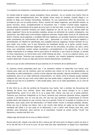 Rodrigo Romo www.shinkara.es 13
www.shtareer.com.br conferencia Bilbao - 05/03/2009
Y si nosotros nos limpiamos y merecemos entrar en un templo de luz ¿qué sucede con nosotros allí?
Un cambio total de nuestro campo energético, físico, personal... Es un cambio muy fuerte. Pero es
necesario estar energéticamente bien. He estado varias veces en templos. Cuando llegas a un
templo te llega una energía maravillosa, fantástica. Es una experiencia difícil de comunicar. Lo
principal es que uno se queda sereno. Ahora, cuando son bases negativas, que también existen, te
pones nervioso, tenso, energéticamente te encuentras mal. Y existen muchas bases negativas.
Hemos estado comentando de la parte de la luz pero no del otro lado. A veces, por el fanatismo, las
personas acaban teniendo contacto con bases negativas en vez de con la luz. ¿Dónde están las
bases negativas? Cerca de las grandes ciudades, porque se alimentan de nuestro ectoplasma, nos
vampirizan. San Pablo tiene unos templos negativos enormes. Puede haber cerca de 18 millones allí
dentro. Colocan naves gigantes, o ciudades telúricas negativas, con grandes reactores nucleares que
están procesando los sentimientos de rabia, odio... generando un vórtice de energía negativo y
alimentándolo. En Madrid he identificado tres ciudades telúricas negativas. Existen también de luz,
pero están muy arriba; son lo que llamamos los hospitales donde va la gente cuando muere.
Entonces, las ciudades telúricas negativas son naves de los annunakis, los grises, los zeta y otros
seres, que vampirizan nuestro campo energético y principalmente a los esotéricos. Así, el único
trabajo importante es el trabajo interno para elevar la vibración y que crezca la energía. Lo demás
no tiene importancia. La Tierra tiene unos 4.500 millones de años... no se va a destruir ahora, va a
durar otros tantos. Tenemos que ocuparnos con nosotros, con nuestro despertar conciencial, con
nuestro desarrollo. El que no siga este camino tendrá desilusiones y problemas.
¿Eso es lo que se dice últimamente de que estamos en el momento de la clasificación?
Sí, estamos siendo preparados para eso. Y es necesario realizar un desarrollo muy fuerte, muy
intenso para cada uno de nosotros, pero los cambios que vienen yo no los veo apocalípticos. La
naturaleza ya está protestando y vamos a tener algunas olas grandes, algunos temblores y volcanes
explotando, pero no es nada realmente extraordinario. Un volcán como el Vesubio puede explotar
cualquier día, pero los que viven cerca saben que eso puede pasar y eligieron vivir allí. Conocen el
riesgo así que ese es su problema. Y esto puede pasar, pero no es nada apocalíptico, es un ciclo de
la naturaleza.
El año 2012 es un año de cambios de frecuencia muy fuerte. Van a cambiar las frecuencias del
planeta de forma muy intensa. Quien esté abierto para esa nueva energía lo va a pasar
magníficamente, quien no lo esté no lo va a pasar bien. Ahora, hay que ver al parte práctica.
Tenemos que continuar trabajando en la Tierra, tenemos que continuar ganando dinero, pagando
cuentas y comiendo. Uno no vive del aire. Por eso hay que aprender a contaminarse lo mínimo
posible dentro del sistema en que vivimos. Ese es el secreto. Evitar en lo posible el contacto con la
televisión, pues cosas como las telenovelas o el fútbol anclan mucho a energías pesadas, densas.
Evitar eso con el tiempo nos libera. Van a ser mucho más felices sin saber de las noticias, del
resultado del fútbol o lo que pasa en la telenovela y van a tener más tiempo para leer, para
estudiar, para descansar, para caminar en la naturaleza. Cuando se cortan ciertos “vicios” nos
liberamos y resulta más fácil vivir.
¿Sabes algo del templo de la Luna en Machu-Picchu?
Nunca estuve allí. Llegué a las islas de Orú y estuve por allí cerca pero no llegué a poner los pies ni
en la isla del Sol ni en la de la Luna. Sé que esas dos islas representan un papel muy importante
 