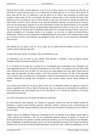 Rodrigo Romo www.shinkara.es 14
www.shtareer.com.br conferencia Bilbao - 05/03/2009
hasta el 2012 o 2013, cuando deberían, no sé si lo va a hacer, colocar en un templo que hay allí, no
recuerdo en cual de las dos islas, las 13 calaveras de cristal que hay en la Tierra, para activar el
disco solar de Mu. Son 12 calaveras y una de zafiro en el centro, que activarían un portal para
acceder al disco solar de Mu, a la energía del señor y señora Merú y otro montón de cosas. Esto
debería ocurrir en la fecha en que la Tierra cambie su eje, pero esa fecha se calcula que podría ser
hacia 2026, no 2012 o 2013. Así que no sé. Algunas calaveras, además, se encuentran en museos,
otras son de particulares, algunas no se han encontrado e incluso hay algunas falsas. Si no recuerdo
mal, por lo que me contó el Morya, en Brasil están enterradas la de zafiro y la de citrino. Aún no se
han descubierto. El día que esas 13 calaveras estén juntas en el templo del lago Titicaca, ocurrirá un
cambio energético en el planeta. Ahora, si va a pasar... yo no lo sé. La región de Machu-Picchu,
Tiahuanaco, Titicaca es muy interesante. Energéticamente es muy fuerte. Pero también está el lado
de la miseria humana, de la pobreza, que desgasta mucho. Aún así, es una experiencia interesante
estar por allí.
Has hablado de una base a 120 km. de la costa, que yo había oído que estaba a unos 8 ó 10 km.
¿Desde cuando está esa base allí?
La base está hace tiempo. Es antigua. Pero exactamente no sé.
La información que yo tenía es que estaba entre Bermeo y Santoña y que de alguna manera
limpiaban toda la suciedad que baja por la ría...
Sí, sí. En Brasil yo me topé con un grupo de un comandante que se dedicaba a eso. Colocaban una
nave gigantesca encima de una presa hidroeléctrica, en San Pablo, y la tapaban con una nube. Pude
verlo. Entonces tenía unos 18 años. Se veía como una nube gigante de la que salían rayos hacia el
agua cada 40 segundos, de color violeta y rojo. Esto durante 3,5 horas y de día. Al día siguiente
vino a nuestra casa una amiga que incorporaba y recibió al comandante de la nave. Nos explicó que
estaban limpiando la energía para reoxigenar el agua porque estaba muerta. Estos trabajos se
hacen.
¿Les suenan esas bolas de luz que la gente suele ver? Lo llamamos sonda. Su papel es limpiar el
campo magnético de la Tierra. Sacan el plomo del aire, los restos de la combustión del petróleo y
otros materiales. Las más grandes que yo he visto tienen 3 ó 4 metros de diámetro y funcionan
aspirando las partículas.
¿La Tierra será alguna vez ese jardín del Edén que soñamos?
En tanto estemos aquí nosotros, no. Piensen lo siguiente. Somos hoy más de 6.000 millones de
personas, y queda mucha hambre, guerras, mentiras, religión. ¿Cómo se van a reestructurar tal
cantidad de personas, muchas fanáticas, para que esto sea un paraíso? El Paraíso es en el corazón y
en otro lugar.
¿Saben cuál es la población media de un planeta de luz? Un planeta muy poblado puede llegar a
1.000 millones de personas y eso ya es considerado absurdo porque se genera un exceso de
formas-pensamiento. Es posible si existe conciencia colectiva, que es lo que pasa en las Pléyades,
Sirio o Aldebarán. El planeta Danubio, que es uno de los planetas de donde viene Torank (el famoso
Jehová) tiene a nivel de 5D sólo 875.000 habitantes. En 6D tiene casi 1 millón de habitantes y en 7D
 
