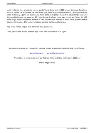 Rodrigo Romo www.shinkara.es 15
www.shtareer.com.br conferencia Bilbao - 05/03/2009
casi 2 millones. Y es un planeta mayor que la Tierra, tiene casi 18.000 km. de diámetro. Pero tiene
en total menos de 4 millones de habitantes que viven en conciencia colectiva. Nosotros tenemos
6.000 millones y a parte los muertos. La Tierra tiene en el campo magnético actualmente, según los
últimos cálculos que me pasaron, 26.750 millones de almas entre vivo y muertos. Todos de 5,8D
hacia abajo. Es mucha gente y además el 70% son exiliados. Por eso es difícil hacer que esto sea un
paraíso. Son muchas diferencias religiosas, raciales, políticas, culturales...
Pero todos hemos elegido este momento para estar aquí...
Claro, para crecer. Si uno aprende aquí ya no hace burradas en otro lugar.
Este mensaje puede ser compartido, siempre que no se altere su contenido y se cite la fuente:
www.shinkara.es www.shtareer.com.br
Trascrito de la conferencia dada por Rodrigo Romo en Bilbao en Marzo de 2009 por
Shanti Plágaro Nieto
 