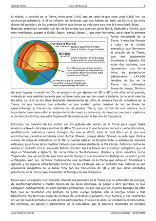 Rodrigo Romo www.shinkara.es 2
www.shtareer.com.br conferencia Bilbao - 05/03/2009
El núcleo, o corazón de la Tierra, tiene unos 3.400 km. de radio lo que hace unos 6.800 km. de
anchura (o diámetro). A él se refieren las leyendas que nos hablan de Toth, de Osiris y de otros
dioses del pasado o de los grandes Elohim que dieron su vida para co-crear la humanidad. Estas
leyendas entroncan también con las de los orixás que cuentan como Naná, Obaluaié y Omolú, que
eran reptilianos, acogen a Oxalá, Ogum, Xangó, Oxossi... que eran humanos, para crear la primera
forma humanoide de la
Tierra. Y esto fue llevado
a cabo en el núcleo
energético que llamamos
el corazón de la Tierra,
que son justamente
Shambala y Agharta. De
estas dos ciudades, que
representan una llama
trina, se proyectaron
básicamente 144.000
templos de luz en la
Tierra en diferentes
líneas de tiempo. Muchos
de esos lugares no están en 3D, se encuentran por ejemplo en 5D o 6D y mil años en el pasado,
viviendo en una realidad paralela que no tiene nada que ver con nuestra historia, como es el caso de
los elfos. La raza de los elfos desciende directamente de Lilith, la primera Eva de la historia de la
Tierra. Lo que tenemos que entender es que existen varios templos de luz en líneas de
espacio-tiempo y frecuencias distintas en el planeta Tierra, que actúan de una manera muy
importante para desarrollar el acoplamiento de nuestra conciencia, de nuestros cuerpos criogénicos
o conciencia cósmica, que está “separada” de nosotros por la barrera de frecuencia.
Entonces, los maestro de luz entran por los portales del núcleo de la Tierra para llegar hasta
nosotros a través del plan espiritual de 4D ó 5D que es a lo que tenemos acceso cuando dormimos,
meditamos o realizamos ciertos trabajos. Por eso es difícil, dado el nivel físico en el que nos
encontramos, canalizar entidades como Ashtar Sheran, porque Ashtar Sheran no está aquí. Está a
cientos de miles de kilómetros de la Tierra cuando está en el Sistema Solar y además no siempre
está aquí, pues tiene otros muchos trabajos que realizar dentro de la Vía Láctea. Entonces ¿cómo se
realiza el contacto con el supuesto Ashtar Sheran? Pues a través del arquetipo holográfico que el
dejó en Shambala y Agharta, tal como hicieron Saint-Germain, Hilarión y otros maestros como
Yogananda, que ya partió de aquí hace mucho tiempo y que actualmente trabaja en un sector junto
a Pléyades. Aún así, continúa manteniendo una partícula en la Tierra que actúa en Shambala y
Agharta y en algunos otros templos como el de los 22 Rayos. Así, el contacto más habitual es por
resonancia magnética de la llama trina con las frecuencias de 5D y 6D que estas entidades
plasmaron en la Tierra para desarrollar el trabajo con sus discípulos.
Existe aquí un aspecto muy delicado. Cuando las personas de la Tierra que no entienden de energía,
de electromagnetismo y mucho menos de las leyes cósmicas, se ponen a abrir portales, lo que
consiguen habitualmente es abrir portales umbralinos. Es por eso que en muchos trabajos de este
tipo, que se relacionan con portales, la gente vuelve cargada, con la energía densa y mal
físicamente. Se terminan abriendo portales de umbral muy pesados, muy fuertes, y eso realmente
en vez de ayudar complica la vida de los participantes. Y lo que es peor, se contamina la naturaleza,
los animales, los genios y elementales de la naturaleza, por la apertura incorrecta de portales
 