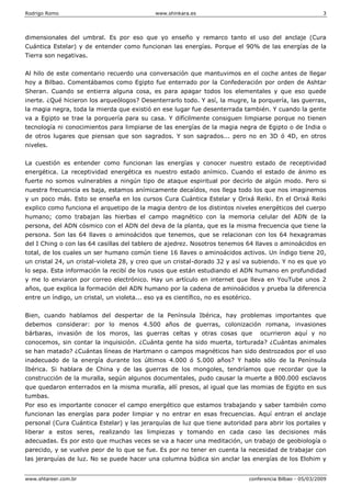 Rodrigo Romo www.shinkara.es 3
www.shtareer.com.br conferencia Bilbao - 05/03/2009
dimensionales del umbral. Es por eso que yo enseño y remarco tanto el uso del anclaje (Cura
Cuántica Estelar) y de entender como funcionan las energías. Porque el 90% de las energías de la
Tierra son negativas.
Al hilo de este comentario recuerdo una conversación que mantuvimos en el coche antes de llegar
hoy a Bilbao. Comentábamos como Egipto fue enterrado por la Confederación por orden de Ashtar
Sheran. Cuando se entierra alguna cosa, es para apagar todos los elementales y que eso quede
inerte. ¿Qué hicieron los arqueólogos? Desenterrarlo todo. Y así, la mugre, la porquería, las guerras,
la magia negra, toda la mierda que existió en ese lugar fue desenterrada también. Y cuando la gente
va a Egipto se trae la porquería para su casa. Y difícilmente consiguen limpiarse porque no tienen
tecnología ni conocimientos para limpiarse de las energías de la magia negra de Egipto o de India o
de otros lugares que piensan que son sagrados. Y son sagrados... pero no en 3D ó 4D, en otros
niveles.
La cuestión es entender como funcionan las energías y conocer nuestro estado de receptividad
energética. La receptividad energética es nuestro estado anímico. Cuando el estado de ánimo es
fuerte no somos vulnerables a ningún tipo de ataque espiritual por decirlo de algún modo. Pero si
nuestra frecuencia es baja, estamos anímicamente decaídos, nos llega todo los que nos imaginemos
y un poco más. Esto se enseña en los cursos Cura Cuántica Estelar y Orixá Reiki. En el Orixá Reiki
explico como funciona el arquetipo de la magia dentro de los distintos niveles energéticos del cuerpo
humano; como trabajan las hierbas el campo magnético con la memoria celular del ADN de la
persona, del ADN cósmico con el ADN del deva de la planta, que es la misma frecuencia que tiene la
persona. Son las 64 llaves o aminoácidos que tenemos, que se relacionan con los 64 hexagramas
del I Ching o con las 64 casillas del tablero de ajedrez. Nosotros tenemos 64 llaves o aminoácidos en
total, de los cuales un ser humano común tiene 16 llaves o aminoácidos activos. Un índigo tiene 20,
un cristal 24, un cristal-violeta 28, y creo que un cristal-dorado 32 y así va subiendo. Y no es que yo
lo sepa. Esta información la recibí de los rusos que están estudiando el ADN humano en profundidad
y me lo enviaron por correo electrónico. Hay un artículo en internet que lleva en YouTube unos 2
años, que explica la formación del ADN humano por la cadena de aminoácidos y prueba la diferencia
entre un índigo, un cristal, un violeta... eso ya es científico, no es esotérico.
Bien, cuando hablamos del despertar de la Península Ibérica, hay problemas importantes que
debemos considerar: por lo menos 4.500 años de guerras, colonización romana, invasiones
bárbaras, invasión de los moros, las guerras celtas y otras cosas que ocurrieron aquí y no
conocemos, sin contar la inquisición. ¿Cuánta gente ha sido muerta, torturada? ¿Cuántas animales
se han matado? ¿Cuántas líneas de Hartmann o campos magnéticos han sido destrozados por el uso
inadecuado de la energía durante los últimos 4.000 ó 5.000 años? Y hablo sólo de la Península
Ibérica. Si hablara de China y de las guerras de los mongoles, tendríamos que recordar que la
construcción de la muralla, según algunos documentales, pudo causar la muerte a 800.000 esclavos
que quedaron enterrados en la misma muralla, allí presos, al igual que las momias de Egipto en sus
tumbas.
Por eso es importante conocer el campo energético que estamos trabajando y saber también como
funcionan las energías para poder limpiar y no entrar en esas frecuencias. Aquí entran el anclaje
personal (Cura Cuántica Estelar) y las jerarquías de luz que tiene autoridad para abrir los portales y
liberar a estos seres, realizando las limpiezas y tomando en cada caso las decisiones más
adecuadas. Es por esto que muchas veces se va a hacer una meditación, un trabajo de geobiología o
parecido, y se vuelve peor de lo que se fue. Es por no tener en cuenta la necesidad de trabajar con
las jerarquías de luz. No se puede hacer una columna búdica sin anclar las energías de los Elohim y
 