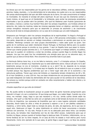 Rodrigo Romo www.shinkara.es 4
www.shtareer.com.br conferencia Bilbao - 05/03/2009
los Devas que son los responsables por los genios de la naturaleza (sílfides, ondinas, salamandras,
gnomos, hadas, duendes...) y los elementales de la naturaleza, los cuales son a su vez responsables
del campo electromagnético del spin del ADN molecular de la tierra. Sin este conocimiento el trabajo
es incompleto. Se necesita el anclaje del plano espiritual. Es por eso que los chamanes cantan y
hacen música, al igual que en el Candomblé y la Umbanda, para anclar las jerarquías ancestrales
espirituales y que se puedan abrir los portales. ¿Por qué los tibetanos usan mudras (posiciones de
los dedos y manos) y cantos muy fuertes? Para abrir los campos magnéticos. Los hindúes utilizan el
sánscrito. Así, todos los mantras, todas las músicas sagradas tienen un objetivo: permiten crear el
campo energético necesario para que se desarrolle un proceso de ascensión y de crecimiento
estructural de toda la energía planetaria o en su caso de la energía que uno esté trabajando.
Empezaron por Portugal a abrir los campos energéticos de la espiritualidad. Yo llegué a Portugal el
2004 y a través del trabajo que desarrollé allí, hay unas 1.700 personas sintonizadas o iniciadas.
Una parte, desarrolla en secreto un trabajo maravilloso y permanecen en secreto para que no los
molesten. Mantengo contacto con esos grupos discretamente y nadie sabe quien es quien. Son
gente de mi confianza que están intentando limpiar Portugal, la Península Ibérica pero no pueden
estar en evidencia porque la envidia es muy grande. Y aquí en España tiene que pasar lo mismo.
Tienen que crearse grupos secretos de 2, 3 ó 4 personas que hagan un trabajo solitario, no público,
para que no queden en evidencia y evitar las envidias, porque cuando llega la envidia llegan los
ataques. Los que nos pasó hoy fue simplemente una energía para que yo no estuviera aquí, no
querían que yo diera el Orixá Reiki. Pero encontré muy divertido todo lo que pasó.
La Península Ibérica tiene hoy, si no me falla la memoria, unos 7 u 8 templos activos. En España,
tienen en Soria un templo muy importante que no está totalmente activo. Estuve allí pero no lo abrí
totalmente porque no era el momento. ¿Cuándo se va a abrir? No sé, depende de la energía
generada durante los próximos 7 u 8 meses aquí en España. No sé todavía lo que va a pasar a nivel
mundial porque hay algunos problemitas que van a tener lugar este año en la economía y las
estructuras políticas. Tienen aquí cerca del Amboto un importante templo intraterreno de 4D y 5D.
En el mar Cantábrico, a unos 120 km. hay una base intraterrena de una jerarquía espiritual espacial
que está trabajando con todos los elementales del mar para ayudar en los cambios de la naturaleza.
No conozco su nombre porque entré en contacto con ellos recientemente y hablan otro idioma y no
es pronunciable.
¿Puedes especificar en que sitio de Amboto?
No. No puedo darles la localización porque se puede llenar de gente haciendo peregrinación para
descubrir el lugar y lo van a contaminar. El que tenga que llegar, va a saber llegar. Cuando voy a los
sitios, me mandan. Llego, hago lo que sea necesario y me voy. Jamás cuento donde están los
templos. ¿Por qué? Lo más fácil es verlo con un ejemplo como el del templo de Aurora en Uruguay o
de Erks en Argentina. Las caravanas de brasileños que van a esos lugares cobrando cantidades
absurdas, llevan todos los años a miles de personas a esperar a ver si ven platillos voladores o
maestros, y entre tanto, dejan toda su energía de pena, de odio, de esperanza, de lo que sea en
aquel sitio. Destruyen el lugar. Yo estoy totalmente en contra de hacer excursiones a templos
etéricos con personas. Yo voy solo. Porque lo otro no es adecuado para estos sitios. Los templos
más puros, los templos más importantes son los de más difícil acceso. Justamente para que el
hombre no llegue, porque cuando el hombre llega lo destruye todo. El hombre, infelizmente, con su
forma fanática de ser no tiene respeto. En el caso de Erks he estado a nivel etérico pero nunca
físicamente. Como otro ejemplo de lo que pasa, la gente llega a aquel lugar y se lleva las piedras
 
