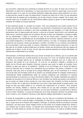 Rodrigo Romo www.shinkara.es 5
www.shtareer.com.br conferencia Bilbao - 05/03/2009
que encuentra, esperando que mantenga la energía de Erks en su casa. Al hacer eso se llevan un
elemental o un genio de la naturaleza, o un deva que tenía una misión en aquel lugar y que no tiene
nada que hacer en su casa. Es una actitud realmente inadecuada porque nadie pregunta a la roca o
le pide permiso cuando la coge ¿te puedo llevar? ¿quieres ser parte de mi vida? Lo que demuestra
una falta clara de respeto por la naturaleza, por la vida mineral, animal o vegetal. Por lo tanto, hay
muchas cosas que no pueden ser de conocimiento público porque la gente no está preparada para
contactar de verdad con el plan espiritual.
El plan espiritual quiere un contacto de corazón. Tuve una experiencia muy fuerte cuando hice el
camino inca entre Bolivia y Perú. Me incorporé a una excursión y finalmente tuve que salirme. Tomé
la decisión de retornar al autobús a las horas acordadas para los traslados y el resto del tiempo
permanecer solo. En alguna parte del camino, y cerca de un templo, decidí subir a una montaña que
había cerca y comencé a pasear por la crestería. Me puse a hacer una meditación y empecé a hablar
con los elementales. Y llegó un momento en que me dio mucha pena y empecé a llorar. Pedí
entonces perdón a los elementales por las atrocidades de los humanos. Apareció entonces un ser de
una ciudad intraterrena y me llamó por mi nombre cósmico y me dijo: no resuelves nada pidiendo
perdón por los humanos, tienen que aprender a cambiar. El perdón no va a resolver los problemas
de la humanidad y otros que están en camino, solamente el cambio puede resolverlos. Lo que me
dijo este ser es verdad, la gente habla pero no cambia. Parece que las personas sólo son capaces de
cambiar por el dolor, no por el amor. Es por esto que estamos pasando por tantas dificultades. Es
doloroso pero infelizmente es la verdad.
Técnicamente, la Península Ibérica tiene que activar el templo de Lis Fátima, que no es donde está
la iglesia. Se encuentra en un jardín precioso en una zona a 2 ó 3 km. Es necesario activar Lourdes,
que tiene una energía pésima por la cantidad de fanáticos religiosos que van a dejar allí su
porquería. Ese templo va a ser movido de 15 a 20 km. en dirección a España y colocado en la
región de los Pirineos para limpiarlo. Entonces, tenemos que anclar la región de Lourdes, Soria,
Amboto, la base que está en el Cantábrico. También al sur de Portugal, en la sierra del Algarve,
cerca de Portimao hay un templo muy importante que se conecta a las Azores, a Madeira y a las
Canarias; toda esta zona es energía de la antigua Atlántida, pero no del continente en si mismo,
sino de las islas que formaban parte de él. Existen una cantidad grande de ciudades intraterrenas e
intraoceánicas donde probablemente están los cuerpos criogénicos que utilizasteis en vuestras
reencarnaciones no humanas en la Tierra (los famoso nefelin). Otro templo importante que debe ser
activado se encuentra en el norte de África en una montaña muy bonita que parece una pirámide y
que se puede ver desde el ferry cuando de cruza hacia Ceuta. Esa montaña me llamó la atención.
Tiene un portal. Por un lado de la montaña hay una cueva y tiene agua donde se puede bucear. Una
amiga me dijo que había estado en un concierto que organizaron en el interior. Tiene conexión
también con Azores, Madeira y Canarias. Otro templo de luz que está conectado a España se
encuentra en la zona de Valencia, más o menos, en una zona montañosa y ya está activo y abierto.
Es de la orden Templaria; un grupo de Rosacruces de la línea Imperator abrieron los portales hace
unos 6 meses y van a empezar a llevarse a cabo algunos trabajos espirituales en aquel lugar.
El portal de Compostela no está donde la iglesia, una vez más por el problema del fanatismo. Se
encuentra 60 ó 70 km. antes de llegar a Compostela. En Vigo hay un campo de energía muy bueno;
hay un lugar cerca de la frontera entre España y Portugal, La Guardia, donde se encuentra una base
canopiana y de otros seres. Quien trabaja mucho en ese sector es el maestro Djwal Khul, Rainari y
una maestra que se llama Surana. La Guardia tiene comunicación directa con Telos en el monte
Shasta. El monte Shasta se conecta con Hawai, con la isla de Pascua, con toda la cordillera Andina,
 