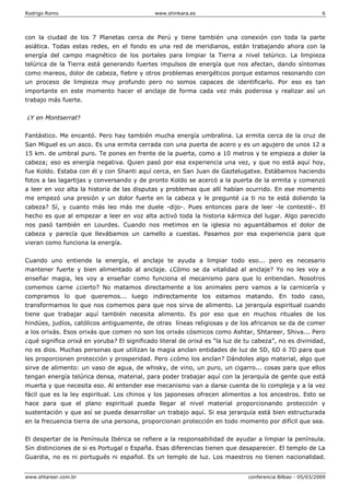 Rodrigo Romo www.shinkara.es 6
www.shtareer.com.br conferencia Bilbao - 05/03/2009
con la ciudad de los 7 Planetas cerca de Perú y tiene también una conexión con toda la parte
asiática. Todas estas redes, en el fondo es una red de meridianos, están trabajando ahora con la
energía del campo magnético de los portales para limpiar la Tierra a nivel telúrico. La limpieza
telúrica de la Tierra está generando fuertes impulsos de energía que nos afectan, dando síntomas
como mareos, dolor de cabeza, fiebre y otros problemas energéticos porque estamos resonando con
un proceso de limpieza muy profundo pero no somos capaces de identificarlo. Por eso es tan
importante en este momento hacer el anclaje de forma cada vez más poderosa y realizar así un
trabajo más fuerte.
¿Y en Montserrat?
Fantástico. Me encantó. Pero hay también mucha energía umbralina. La ermita cerca de la cruz de
San Miguel es un asco. Es una ermita cerrada con una puerta de acero y es un agujero de unos 12 a
15 km. de umbral puro. Te pones en frente de la puerta, como a 10 metros y te empieza a doler la
cabeza; eso es energía negativa. Quien pasó por esa experiencia una vez, y que no está aquí hoy,
fue Koldo. Estaba con él y con Shanti aquí cerca, en San Juan de Gaztelugatxe. Estábamos haciendo
fotos a las lagartijas y conversando y de pronto Koldo se acercó a la puerta de la ermita y comenzó
a leer en voz alta la historia de las disputas y problemas que allí habían ocurrido. En ese momento
me empezó una presión y un dolor fuerte en la cabeza y le pregunté ¿a ti no te está doliendo la
cabeza? Sí, y cuanto más leo más me duele -dijo-. Pues entonces para de leer -le contesté-. El
hecho es que al empezar a leer en voz alta activó toda la historia kármica del lugar. Algo parecido
nos pasó también en Lourdes. Cuando nos metimos en la iglesia no aguantábamos el dolor de
cabeza y parecía que llevábamos un camello a cuestas. Pasamos por esa experiencia para que
vieran como funciona la energía.
Cuando uno entiende la energía, el anclaje te ayuda a limpiar todo eso... pero es necesario
mantener fuerte y bien alimentado al anclaje. ¿Cómo se da vitalidad al anclaje? Yo no les voy a
enseñar magia, les voy a enseñar como funciona el mecanismo para que lo entiendan. Nosotros
comemos carne ¿cierto? No matamos directamente a los animales pero vamos a la carnicería y
compramos lo que queremos... luego indirectamente los estamos matando. En todo caso,
transformamos lo que nos comemos para que nos sirva de alimento. La jerarquía espiritual cuando
tiene que trabajar aquí también necesita alimento. Es por eso que en muchos rituales de los
hindúes, judíos, católicos antiguamente, de otras líneas religiosas y de los africanos se da de comer
a los orixás. Esos orixás que comen no son los orixás cósmicos como Ashtar, Shtareer, Shiva... Pero
¿qué significa orixá en yoruba? El significado literal de orixá es “la luz de tu cabeza”, no es divinidad,
no es dios. Muchas personas que utilizan la magia anclan entidades de luz de 5D, 6D ó 7D para que
les proporcionen protección y prosperidad. Pero ¿cómo los anclan? Dándoles algo material, algo que
sirve de alimento: un vaso de agua, de whisky, de vino, un puro, un cigarro... cosas para que ellos
tengan energía telúrica densa, material, para poder trabajar aquí con la jerarquía de gente que está
muerta y que necesita eso. Al entender ese mecanismo van a darse cuenta de lo compleja y a la vez
fácil que es la ley espiritual. Los chinos y los japoneses ofrecen alimentos a los ancestros. Esto se
hace para que el plano espiritual pueda llegar al nivel material proporcionando protección y
sustentación y que así se pueda desarrollar un trabajo aquí. Si esa jerarquía está bien estructurada
en la frecuencia tierra de una persona, proporcionan protección en todo momento por difícil que sea.
El despertar de la Península Ibérica se refiere a la responsabilidad de ayudar a limpiar la península.
Sin distinciones de si es Portugal o España. Esas diferencias tienen que desaparecer. El templo de La
Guardia, no es ni portugués ni español. Es un templo de luz. Los maestros no tienen nacionalidad.
 
