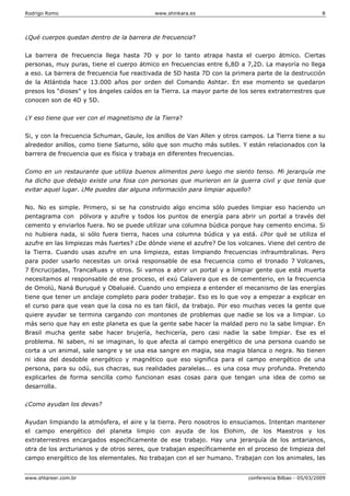 Rodrigo Romo www.shinkara.es 8
www.shtareer.com.br conferencia Bilbao - 05/03/2009
¿Qué cuerpos quedan dentro de la barrera de frecuencia?
La barrera de frecuencia llega hasta 7D y por lo tanto atrapa hasta el cuerpo átmico. Ciertas
personas, muy puras, tiene el cuerpo átmico en frecuencias entre 6,8D a 7,2D. La mayoría no llega
a eso. La barrera de frecuencia fue reactivada de 5D hasta 7D con la primera parte de la destrucción
de la Atlántida hace 13.000 años por orden del Comando Ashtar. En ese momento se quedaron
presos los “dioses” y los ángeles caídos en la Tierra. La mayor parte de los seres extraterrestres que
conocen son de 4D y 5D.
¿Y eso tiene que ver con el magnetismo de la Tierra?
Si, y con la frecuencia Schuman, Gaule, los anillos de Van Allen y otros campos. La Tierra tiene a su
alrededor anillos, como tiene Saturno, sólo que son mucho más sutiles. Y están relacionados con la
barrera de frecuencia que es física y trabaja en diferentes frecuencias.
Como en un restaurante que utiliza buenos alimentos pero luego me siento tenso. Mi jerarquía me
ha dicho que debajo existe una fosa con personas que murieron en la guerra civil y que tenía que
evitar aquel lugar. ¿Me puedes dar alguna información para limpiar aquello?
No. No es simple. Primero, si se ha construido algo encima sólo puedes limpiar eso haciendo un
pentagrama con pólvora y azufre y todos los puntos de energía para abrir un portal a través del
cemento y enviarlos fuera. No se puede utilizar una columna búdica porque hay cemento encima. Si
no hubiera nada, si sólo fuera tierra, haces una columna búdica y ya está. ¿Por qué se utiliza el
azufre en las limpiezas más fuertes? ¿De dónde viene el azufre? De los volcanes. Viene del centro de
la Tierra. Cuando usas azufre en una limpieza, estas limpiando frecuencias infraumbralinas. Pero
para poder usarlo necesitas un orixá responsable de esa frecuencia como el tronado 7 Volcanes,
7 Encrucijadas, TrancaRuas y otros. Si vamos a abrir un portal y a limpiar gente que está muerta
necesitamos al responsable de ese proceso, el exú Calavera que es de cementerio, en la frecuencia
de Omolú, Naná Buruqué y Obaluaié. Cuando uno empieza a entender el mecanismo de las energías
tiene que tener un anclaje completo para poder trabajar. Eso es lo que voy a empezar a explicar en
el curso para que vean que la cosa no es tan fácil, da trabajo. Por eso muchas veces la gente que
quiere ayudar se termina cargando con montones de problemas que nadie se los va a limpiar. Lo
más serio que hay en este planeta es que la gente sabe hacer la maldad pero no la sabe limpiar. En
Brasil mucha gente sabe hacer brujería, hechicería, pero casi nadie la sabe limpiar. Ese es el
problema. Ni saben, ni se imaginan, lo que afecta al campo energético de una persona cuando se
corta a un animal, sale sangre y se usa esa sangre en magia, sea magia blanca o negra. No tienen
ni idea del desdoble energético y magnético que eso significa para el campo energético de una
persona, para su odú, sus chacras, sus realidades paralelas... es una cosa muy profunda. Pretendo
explicarles de forma sencilla como funcionan esas cosas para que tengan una idea de como se
desarrolla.
¿Como ayudan los devas?
Ayudan limpiando la atmósfera, el aire y la tierra. Pero nosotros lo ensuciamos. Intentan mantener
el campo energético del planeta limpio con ayuda de los Elohim, de los Maestros y los
extraterrestres encargados específicamente de ese trabajo. Hay una jerarquía de los antarianos,
otra de los arcturianos y de otros seres, que trabajan específicamente en el proceso de limpieza del
campo energético de los elementales. No trabajan con el ser humano. Trabajan con los animales, las
 