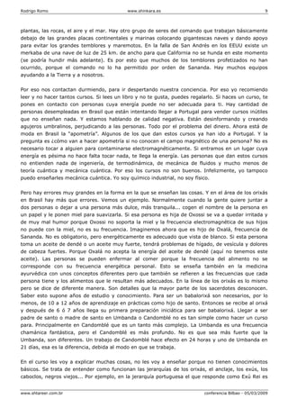 Rodrigo Romo www.shinkara.es 9
www.shtareer.com.br conferencia Bilbao - 05/03/2009
plantas, las rocas, el aire y el mar. Hay otro grupo de seres del comando que trabajan básicamente
debajo de las grandes placas continentales y marinas colocando gigantescas naves y dando apoyo
para evitar los grandes temblores y maremotos. En la falla de San Andrés en los EEUU existe un
merkaba de una nave de luz de 25 km. de ancho para que California no se hunda en este momento
(se podría hundir más adelante). Es por esto que muchos de los temblores profetizados no han
ocurrido, porque el comando no lo ha permitido por orden de Sananda. Hay muchos equipos
ayudando a la Tierra y a nosotros.
Por eso nos contactan durmiendo, para ir despertando nuestra conciencia. Por eso yo recomiendo
leer y no hacer tantos cursos. Si lees un libro y no te gusta, puedes regalarlo. Si haces un curso, te
pones en contacto con personas cuya energía puede no ser adecuada para ti. Hay cantidad de
personas desempleadas en Brasil que están intentando llegar a Portugal para vender cursos inútiles
que no enseñan nada. Y estamos hablando de calidad negativa. Están desinformando y creando
agujeros umbralinos, perjudicando a las personas. Todo por el problema del dinero. Ahora está de
moda en Brasil la “apometría”. Algunos de los que dan estos cursos ya han ido a Portugal. Y la
pregunta es ¿cómo van a hacer apometría si no conocen el campo magnético de una persona? No es
necesario tocar a alguien para contaminarse electromagnéticamente. Si entramos en un lugar cuya
energía es pésima no hace falta tocar nada, te llega la energía. Las personas que dan estos cursos
no entienden nada de ingeniería, de termodinámica, de mecánica de fluidos y mucho menos de
teoría cuántica y mecánica cuántica. Por eso los cursos no son buenos. Infelizmente, yo tampoco
puedo enseñarles mecánica cuántica. Yo soy químico industrial, no soy físico.
Pero hay errores muy grandes en la forma en la que se enseñan las cosas. Y en el área de los orixás
en Brasil hay más que errores. Vemos un ejemplo. Normalmente cuando la gente quiere juntar a
dos personas o dejar a una persona más dulce, más tranquila... cogen el nombre de la persona en
un papel y le ponen miel para suavizarla. Si esa persona es hija de Oxossi se va a quedar irritada y
de muy mal humor porque Oxossi no soporta la miel y la frecuencia electromagnética de sus hijos
no puede con la miel, no es su frecuencia. Imaginemos ahora que es hijo de Oxalá, frecuencia de
Sananda. No es obligatorio, pero energéticamente es adecuado que vista de blanco. Si esta persona
toma un aceite de dendé o un aceite muy fuerte, tendrá problemas de hígado, de vesícula y dolores
de cabeza fuertes. Porque Oxalá no acepta la energía del aceite de dendé (aquí no tenemos este
aceite). Las personas se pueden enfermar al comer porque la frecuencia del alimento no se
corresponde con su frecuencia energética personal. Esto se enseña también en la medicina
ayurvédica con unos conceptos diferentes pero que también se refieren a las frecuencias que cada
persona tiene y los alimentos que le resultan más adecuados. En la línea de los orixás es lo mismo
pero se dice de diferente manera. Son detalles que la mayor parte de los sacerdotes desconocen.
Saber esto supone años de estudio y conocimiento. Para ser un babalorixá son necesarios, por lo
menos, de 10 a 12 años de aprendizaje en prácticas como hijo de santo. Entonces se recibe al orixá
y después de 6 ó 7 años llega su primera preparación iniciática para ser babalorixá. Llegar a ser
padre de santo o madre de santo en Umbanda o Candomblé no es tan simple como hacer un curso
para. Principalmente en Candomblé que es un tanto más complejo. La Umbanda es una frecuencia
chamánica fantástica, pero el Candomblé es más profundo. No es que sea más fuerte que la
Umbanda, son diferentes. Un trabajo de Candomblé hace efecto en 24 horas y uno de Umbanda en
21 días, esa es la diferencia, debida al modo en que se trabaja.
En el curso les voy a explicar muchas cosas, no les voy a enseñar porque no tienen conocimientos
básicos. Se trata de entender como funcionan las jerarquías de los orixás, el anclaje, los exús, los
caboclos, negros viejos... Por ejemplo, en la jerarquía portuguesa el que responde como Exú Rei es
 