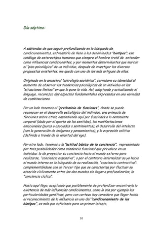 Día séptimo:




A sabiendas de que seguir profundizando en la búsqueda de
condicionamientos, enfrentaría de lleno a los denominados “biotipos”; ese
catálogo de estereotipos humanos que siempre el hombre trató de entender
como influencias condicionantes, y por momentos determinantes que marcan
el “piso psicológico” de un individuo, después de investigar las diversas
propuestas existentes, me quedo con uno de los más antiguos de ellos.

Originado en la ancestral “astrología esotérica”, corroboro su idoneidad al
momento de observar las tendencias psicológicas de un individuo en las
“situaciones límites” en que lo pone la vida. Así, adaptando y actualizando el
lenguaje, reconozco dos aspectos fundamentales expresados en una variedad
de combinaciones.

Por un lado tenemos al “predominio de funciones”, donde se puede
reconocer en el desarrollo psicológico del individuo, una primacía de
funciones sobre otras, entendiendo aquí por funciones a lo netamente
corporal (dado por el aporte de los sentidos), las manifestaciones
emocionales (puras o asociadas a sentimientos), el desarrollo del intelecto
(con la generación de imágenes y pensamientos), y la expresión volitiva
(definida a través de la voluntad del ego).

Por otro lado, tenemos a la “actitud básica de la conciencia”, representada
por tres posibilidades como tendencia funcional que prevalece en un
individuo; la de proyectar su conciencia hacia el mundo externo para
realizarse, “conciencia expansiva”, o por el contrario internalizar su yo hacia
el mundo interno en la búsqueda de su realización, “conciencia contractiva”;
complementándose con un tercer tipo que se caracteriza por fluctuar su
atención cíclicamente entre los dos mundos sin llegar a profundizarlos, la
“conciencia cíclica”.

Hasta aquí llego, aceptando que posiblemente de profundizar encontraría la
existencia de más influencias condicionantes, como lo son por ejemplo las
particularidades genéticas, pero con certeza hoy considero que llegar hasta
el reconocimiento de la influencia en uno del “condicionamiento de los
biotipos”, es más que suficiente para un primer intento.



                                      10
 