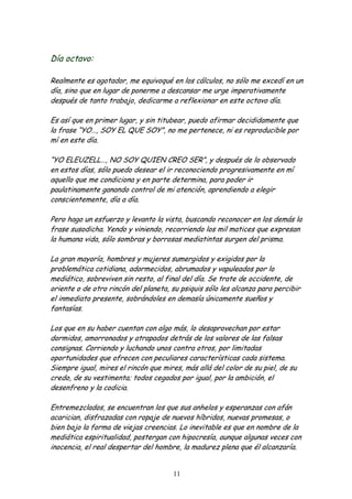 Día octavo:

Realmente es agotador, me equivoqué en los cálculos, no sólo me excedí en un
día, sino que en lugar de ponerme a descansar me urge imperativamente
después de tanto trabajo, dedicarme a reflexionar en este octavo día.

Es así que en primer lugar, y sin titubear, puedo afirmar decididamente que
la frase “YO…, SOY EL QUE SOY”, no me pertenece, ni es reproducible por
mí en este día.

“YO ELEUZELL…, NO SOY QUIEN CREO SER”, y después de lo observado
en estos días, sólo puedo desear el ir reconociendo progresivamente en mí
aquello que me condiciona y en parte determina, para poder ir
paulatinamente ganando control de mi atención, aprendiendo a elegir
conscientemente, día a día.

Pero hago un esfuerzo y levanto la vista, buscando reconocer en los demás la
frase susodicha. Yendo y viniendo, recorriendo los mil matices que expresan
la humana vida, sólo sombras y borrosas mediatintas surgen del prisma.

La gran mayoría, hombres y mujeres sumergidos y exigidos por la
problemática cotidiana, adormecidos, abrumados y vapuleados por lo
mediático, sobreviven sin resto, al final del día. Se trate de occidente, de
oriente o de otro rincón del planeta, su psiquis sólo les alcanza para percibir
el inmediato presente, sobrándoles en demasía únicamente sueños y
fantasías.

Los que en su haber cuentan con algo más, lo desaprovechan por estar
dormidos, amorronados y atrapados detrás de los valores de las falsas
consignas. Corriendo y luchando unos contra otros, por limitadas
oportunidades que ofrecen con peculiares características cada sistema.
Siempre igual, mires el rincón que mires, más allá del color de su piel, de su
credo, de su vestimenta; todos cegados por igual, por la ambición, el
desenfreno y la codicia.

Entremezclados, se encuentran los que sus anhelos y esperanzas con afán
acarician, disfrazadas con ropaje de nuevos híbridos, nuevas promesas, o
bien bajo la forma de viejas creencias. Lo inevitable es que en nombre de la
mediática espiritualidad, postergan con hipocresía, aunque algunas veces con
inocencia, el real despertar del hombre, la madurez plena que él alcanzaría.


                                      11
 