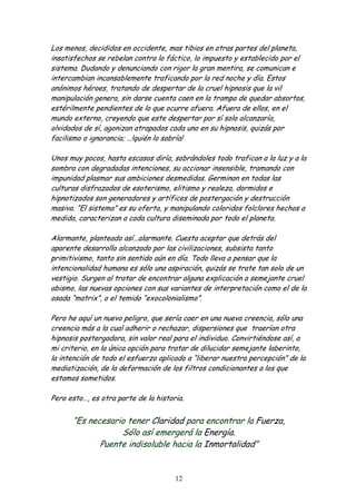 Los menos, decididos en occidente, mas tibios en otras partes del planeta,
insatisfechos se rebelan contra lo fáctico, lo impuesto y establecido por el
sistema. Dudando y denunciando con rigor la gran mentira, se comunican e
intercambian incansablemente traficando por la red noche y día. Estos
anónimos héroes, tratando de despertar de la cruel hipnosis que la vil
manipulación genera, sin darse cuenta caen en la trampa de quedar absortos,
estérilmente pendientes de lo que ocurre afuera. Afuera de ellos, en el
mundo externo, creyendo que este despertar por sí solo alcanzaría,
olvidados de sí, agonizan atrapados cada uno en su hipnosis, quizás por
facilismo o ignorancia; …!quién lo sabría!

Unos muy pocos, hasta escasos diría, sobrándoles todo trafican a la luz y a la
sombra con degradadas intenciones, su accionar insensible, tramando con
impunidad plasmar sus ambiciones desmedidas. Germinan en todas las
culturas disfrazados de esoterismo, elitismo y realeza, dormidos e
hipnotizados son generadores y artífices de postergación y destrucción
masiva. “El sistema” es su oferta, y manipulando coloridos folclores hechos a
medida, caracterizan a cada cultura diseminada por todo el planeta.

Alarmante, planteado así…alarmante. Cuesta aceptar que detrás del
aparente desarrollo alcanzado por las civilizaciones, subsista tanto
primitivismo, tanto sin sentido aún en día. Todo lleva a pensar que la
intencionalidad humana es sólo una aspiración, quizás se trate tan solo de un
vestigio. Surgen al tratar de encontrar alguna explicación a semejante cruel
abismo, las nuevas opciones con sus variantes de interpretación como el de la
osada “matrix”, o el temido “exocolonialismo”.

Pero he aquí un nuevo peligro, que sería caer en una nueva creencia, sólo una
creencia más a la cual adherir o rechazar, dispersiones que traerían otra
hipnosis postergadora, sin valor real para el individuo. Convirtiéndose así, a
mi criterio, en la única opción para tratar de dilucidar semejante laberinto,
la intención de todo el esfuerzo aplicado a “liberar nuestra percepción” de la
mediatización, de la deformación de los filtros condicionantes a los que
estamos sometidos.

Pero esto…, es otra parte de la historia.


      “Es necesario tener Claridad para encontrar la Fuerza,
                  Sólo así emergerá la Energía.
             Puente indisoluble hacia la Inmortalidad”


                                      12
 