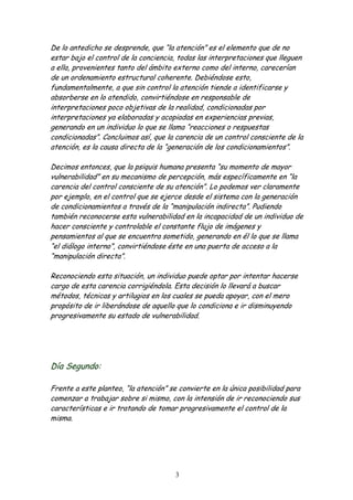 De lo antedicho se desprende, que “la atención” es el elemento que de no
estar bajo el control de la conciencia, todas las interpretaciones que lleguen
a ella, provenientes tanto del ámbito externo como del interno, carecerían
de un ordenamiento estructural coherente. Debiéndose esto,
fundamentalmente, a que sin control la atención tiende a identificarse y
absorberse en lo atendido, convirtiéndose en responsable de
interpretaciones poco objetivas de la realidad, condicionadas por
interpretaciones ya elaboradas y acopiadas en experiencias previas,
generando en un individuo lo que se llama “reacciones o respuestas
condicionadas”. Concluimos así, que la carencia de un control consciente de la
atención, es la causa directa de la “generación de los condicionamientos”.

Decimos entonces, que la psiquis humana presenta “su momento de mayor
vulnerabilidad” en su mecanismo de percepción, más específicamente en “la
carencia del control consciente de su atención”. Lo podemos ver claramente
por ejemplo, en el control que se ejerce desde el sistema con la generación
de condicionamientos a través de la “manipulación indirecta”. Pudiendo
también reconocerse esta vulnerabilidad en la incapacidad de un individuo de
hacer consciente y controlable el constante flujo de imágenes y
pensamientos al que se encuentra sometido, generando en él lo que se llama
“el diálogo interno”, convirtiéndose éste en una puerta de acceso a la
“manipulación directa”.

Reconociendo esta situación, un individuo puede optar por intentar hacerse
cargo de esta carencia corrigiéndola. Esta decisión lo llevará a buscar
métodos, técnicas y artilugios en los cuales se pueda apoyar, con el mero
propósito de ir liberándose de aquello que lo condiciona e ir disminuyendo
progresivamente su estado de vulnerabilidad.




Día Segundo:

Frente a este planteo, “la atención” se convierte en la única posibilidad para
comenzar a trabajar sobre si mismo, con la intensión de ir reconociendo sus
características e ir tratando de tomar progresivamente el control de la
misma.




                                       3
 