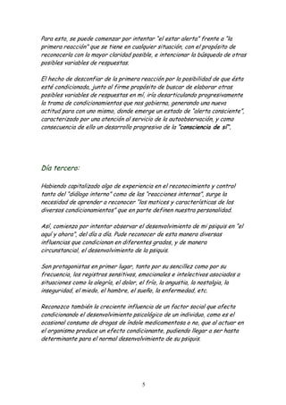 Para esto, se puede comenzar por intentar “el estar alerta” frente a “la
primera reacción” que se tiene en cualquier situación, con el propósito de
reconocerla con la mayor claridad posible, e intencionar la búsqueda de otras
posibles variables de respuestas.

El hecho de desconfiar de la primera reacción por la posibilidad de que ésta
esté condicionada, junto al firme propósito de buscar de elaborar otras
posibles variables de respuestas en mí, iría desarticulando progresivamente
la trama de condicionamientos que nos gobierna, generando una nueva
actitud para con uno mismo, donde emerge un estado de “alerta consciente”,
caracterizado por una atención al servicio de la autoobservación, y como
consecuencia de ello un desarrollo progresivo de la “consciencia de sí”.




Día tercero:

Habiendo capitalizado algo de experiencia en el reconocimiento y control
tanto del “diálogo interno” como de las “reacciones internas”, surge la
necesidad de aprender a reconocer “los matices y características de los
diversos condicionamientos” que en parte definen nuestra personalidad.

Así, comienzo por intentar observar el desenvolvimiento de mi psiquis en “el
aquí y ahora”, del día a día. Pude reconocer de esta manera diversas
influencias que condicionan en diferentes grados, y de manera
circunstancial, el desenvolvimiento de la psiquis.

Son protagonistas en primer lugar, tanto por su sencillez como por su
frecuencia, los registros sensitivos, emocionales e intelectivos asociados a
situaciones como la alegría, el dolor, el frío, la angustia, la nostalgia, la
inseguridad, el miedo, el hambre, el sueño, la enfermedad, etc.

Reconozco también la creciente influencia de un factor social que afecta
condicionando el desenvolvimiento psicológico de un individuo, como es el
ocasional consumo de drogas de índole medicamentosa o no, que al actuar en
el organismo produce un efecto condicionante, pudiendo llegar a ser hasta
determinante para el normal desenvolvimiento de su psiquis.




                                       5
 