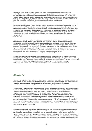 De registros más sutiles, pero de inevitable presencia, observo con
extrañeza las influencias procedentes de la interacción con otros seres.
Hablo por ejemplo, el de percibir y sentirse condicionado psicológicamente
por los estados anímicos provenientes de otras personas.

Más raros aún, pero detectables en su influencia en nuestra psiquis, pude
reconocer los estímulos procedentes de cambios energéticos naturales, por
ejemplo los de índole atmosféricos, como es el momento previo a cierta
tormenta, o como es el observable en personas sensibles a los sismos
distantes.

No fáciles de detectar por simple percepción, pero de cuidado como
factores condicionantes por lo peligrosas que pueden llegar a ser para el
normal desarrollo de la psiquis humana, tenemos a las influencias producto
del accionar de prótesis artificiales humanas, como lo son entre otros la
emisión de los perturbadores campos electromagnéticos.

Como las influencias hasta aquí mencionadas, comparten la característica
común del “aquí y ahora” operando de manera circunstancial, se me ocurre el
capricho de llamarlos “Condicionamientos de orden situacional”.




Día cuarto:

Sorteado el día a día, me predispuse a observar aquello que perdura con un
tiempo de arrastre, influyendo en el devenir psíquico de la gente.

Surgen así, influencias “reconocidas” pero aún muy eficaces, inducidas como
“manipulación indirecta” por sectores con intereses bien definidos,
influyendo masivamente sobre la población a través de los medios de
difusión. Generando una amplia gama de condicionamientos, como lo son
entre otros, las “tendencias en el consumismo”, “la diversidad en la moda”,
llegando incluso hasta generar y manipular “las corrientes de opinión” según
sus deseos y necesidades.

Observo también, aquellas influencias que sin tener un origen intencionado,
se instalan y perduran con diversos grados de desarrollo, generando los
“temas colectivos”. Se trata del “tema del momento”, que aunque los medios
de difusión traten de manipularlos una vez instalados, tienen inercia propia


                                      6
 
