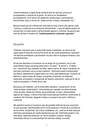 transformándose y adquiriendo multiplicidad de matices, gracias al
protagonismo e interés de la gente. Su inercia se fundamenta
principalmente, en el hecho de despertar sensaciones y sentimientos
encontrados, bajo la forma de “expectativas, miedos, ansiedades, etc.”

Reconociendo que las influencias referidas en este cuarto día, operan como
“valores y creencias en un momento determinado”, y que de alguna manera se
encuentran circunscriptas a determinados lugares y culturas, me parece que
bien las define el nombre de “condicionamientos culturales-epocales”.




Día quinto:

Tomando conciencia que lo observado hasta el momento, se ubica en las
capas superficiales de la estratificación de los condicionamientos, buscando
claridad me predispuse a profundizar un poco más en la psiquis humana y sus
manifestaciones.

Es así que descubro al reconocer en un amigo de la juventud, con el cual
sosteníamos largas conversaciones sobre “el ideal”, “la moral” y “el deber
ser”, escucharlo hoy, pasados los años, repetir parte de viejos conceptos, en
marcado contraste con su actual conducta. “Contradicciones existenciales”
les llaman, ampliamente compartidas con otros, posiblemente por tratarse de
hábitos y repeticiones de frases, conceptos y posturas, sin haberlas
elaborado, procesado e incorporado de manera consciente, como parte de un
todo en su psiquis, a través de su vida.

Reconozco así también, cierto mimetismo mecánico, inconsciente, en los
“estereotipos conductuales”, relacionados por ejemplo con determinados
roles sociales, donde los oficios, las profesiones, el sexo, determinados
lugares de trabajo, y tanta otras más situaciones particulares, condicionan la
conducta del individuo, llegando incluso a su manera de vestir, hábitos y
creencias.

Me asombro mucho al reconocer que las grandes diferencias que coexisten
en una sociedad, manifestadas entre otras maneras a través de la existencia
de las elites, los ghettos, las tribus ciudadanas, etc., sean en sí nada más que
distintas expresiones de condicionamientos que dan “identidad grupal” a los
individuos, impelidos éstos por un tácito mandato a buscar refugio,
intentando soliviar la vulnerabilidad de sentirse aislado, excluido.


                                       7
 