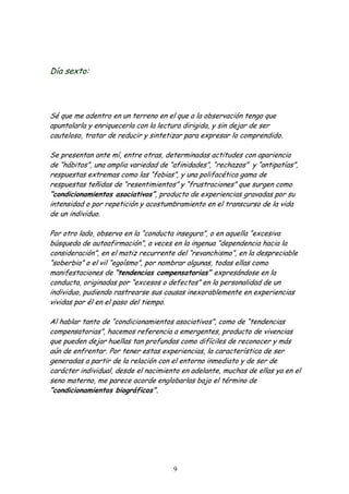 Día sexto:




Sé que me adentro en un terreno en el que a la observación tengo que
apuntalarla y enriquecerla con la lectura dirigida, y sin dejar de ser
cauteloso, tratar de reducir y sintetizar para expresar lo comprendido.

Se presentan ante mí, entre otras, determinadas actitudes con apariencia
de “hábitos”, una amplia variedad de “afinidades”, “rechazos” y “antipatías”,
respuestas extremas como las “fobias”, y una polifacética gama de
respuestas teñidas de “resentimientos” y “frustraciones” que surgen como
“condicionamientos asociativos”, producto de experiencias gravadas por su
intensidad o por repetición y acostumbramiento en el transcurso de la vida
de un individuo.

Por otro lado, observo en la “conducta insegura”, o en aquella “excesiva
búsqueda de autoafirmación”, a veces en la ingenua “dependencia hacia la
consideración”, en el matiz recurrente del “revanchismo”, en la despreciable
“soberbia” o el vil “egoísmo”, por nombrar algunas, todas ellas como
manifestaciones de “tendencias compensatorias” expresándose en la
conducta, originadas por “excesos o defectos” en la personalidad de un
individuo, pudiendo rastrearse sus causas inexorablemente en experiencias
vividas por él en el paso del tiempo.

Al hablar tanto de “condicionamientos asociativos”, como de “tendencias
compensatorias”, hacemos referencia a emergentes, producto de vivencias
que pueden dejar huellas tan profundas como difíciles de reconocer y más
aún de enfrentar. Por tener estas experiencias, la característica de ser
generadas a partir de la relación con el entorno inmediato y de ser de
carácter individual, desde el nacimiento en adelante, muchas de ellas ya en el
seno materno, me parece acorde englobarlas bajo el término de
“condicionamientos biográficos”.




                                      9
 