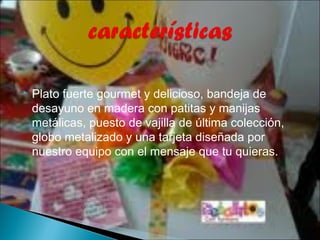    Plato fuerte gourmet y delicioso, bandeja de
    desayuno en madera con patitas y manijas
    metálicas, puesto de vajilla de última colección,
    globo metalizado y una tarjeta diseñada por
    nuestro equipo con el mensaje que tu quieras.
 