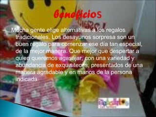 Mucha gente elige alternativas a los regalos
 tradicionales. Los desayunos sorpresa son un
 buen regalo para comenzar ese día tan especial,
 de la mejor manera. Que mejor que despertar a
 quien queremos agasajar, con una variedad y
 abundancia de exquisiteces, presentados de una
 manera agradable y en manos de la persona
 indicada
 