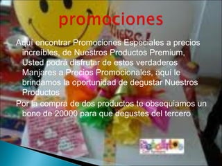 Aquí encontrar Promociones Especiales a precios
 increíbles, de Nuestros Productos Premium,
 Usted podrá disfrutar de estos verdaderos
 Manjares a Precios Promocionales, aquí le
 brindamos la oportunidad de degustar Nuestros
 Productos
Por la compra de dos productos te obsequiamos un
 bono de 20000 para que degustes del tercero
 