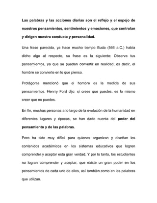 Las palabras y las acciones diarias son el reflejo y el espejo de

nuestros pensamientos, sentimientos y emociones, que controlan

y dirigen nuestra conducta y personalidad.


Una frase parecida, ya hace mucho tiempo Buda (566 a.C.) había

dicho algo al respecto, su frase es la siguiente: Observa tus

pensamientos, ya que se pueden convertir en realidad, es decir, el

hombre se convierte en lo que piensa.


Protágoras mencionó que el hombre es la medida de sus

pensamientos. Henrry Ford dijo: si crees que puedes, es lo mismo

creer que no puedes.


En fin, muchas personas a lo largo de la evolución de la humanidad en

diferentes lugares y épocas, se han dado cuenta del poder del

pensamiento y de las palabras.


Pero ha sido muy difícil para quienes organizan y diseñan los

contenidos académicos en los sistemas educativos que logren

comprender y aceptar esta gran verdad. Y por lo tanto, los estudiantes

no logran comprender y aceptar, que existe un gran poder en los

pensamientos de cada uno de ellos, así también como en las palabras

que utilizan.
 