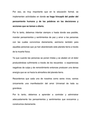 Por eso, es muy importante que en la educación formal, se

implementen actividades en donde se haga hincapié del poder del

pensamiento humano y de las palabras en las decisiones y

acciones que se toman a diario.


Por lo tanto, debemos intentar siempre o hasta donde sea posible,

mandar pensamientos y sentimientos de paz y amor a las personas

con las cuales convivimos diariamente, asimismo también para

aquellas personas que ya han abandonado este planeta tierra a través

de la muerte física.


Ya que cuando las personas se ponen tristes y se abaten en el dolor

produciéndose sufrimiento a través de los recuerdos o experiencias

negativas de culpa y de remordimiento entonces producen una densa

energía que se va hacia la atmosfera del planeta tierra.

Recordemos que cada uno de nosotros como seres vivos, somos

únicamente una manifestación del amor Universal de toda su

grandeza.


Por lo tanto, debemos a aprender a controlar y administrar

adecuadamente los pensamientos y sentimientos que evocamos y

construimos diariamente.
 