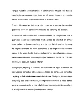 Porque nuestros pensamientos y sentimientos influyen de manera

importante en nuestras vidas tanto en el presente como en nuestro

futuro. Y sin darnos cuenta afectamos la realidad física.


El amor Universal es la fuerza más poderosa y pura de la creación,

que une a todos los seres vivos más allá del tiempo y del espacio.


Por lo tanto, hasta donde sea posible debemos de comprender, que si

queremos lograr un determinado nivel o grado de felicidad, en primer

lugar, debemos de comprender y aceptar que, la felicidad no depende

de ninguna manera del nivel económico o del lugar donde hayamos

nacido o del lugar donde vivamos actualmente, para algunas personas

parece sencillo o difícil de aceptar que, todo está dentro de nosotros

mismos, es decir, en nuestro interior.


Por ejemplo, la paz y la felicidad no existen en un lugar o en otro. No

hay lugares perfectos, sólo existen estados de conciencia perfectos.

La paz y la felicidad son estados interiores. Si alguna persona logra

esa paz y esa felicidad interior, no importa donde viva, o hacia donde

se vaya, o donde este, la paz y la felicidad siempre estarán con ella, y

la acompañaran a donde quiera que ella se dirija.
 